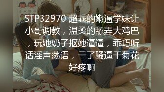 STP32970 超乖的嫩逼学妹让小哥调教，温柔的舔弄大鸡巴，玩她奶子抠她逼逼，乖巧听话淫声荡语，干了骚逼干菊花好疼啊