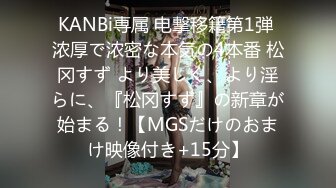 KANBi専属 电撃移籍第1弾 浓厚で浓密な本気の4本番 松冈すず より美しく、より淫らに、『松冈すず』の新章が始まる！【MGSだけのおまけ映像付き+15分】