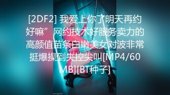 [2DF2] 我爱上你了明天再约好嘛”网约技术好服务卖力的高颜值苗条白嫩美女对波非常挺爆操到失控尖叫[MP4/60MB][BT种子]