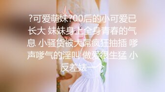 ?可爱萌妹?00后的小可爱已长大 妹妹身上全身青春的气息 小骚货被大屌疯狂抽插 嗲声嗲气的淫叫 做爱很生猛 小反差婊一个