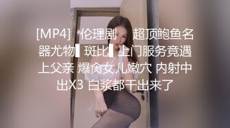 [MP4]✿伦理剧 ✿ 超顶鲍鱼名器尤物▌斑比▌上门服务竟遇上父亲 爆肏女儿嫩穴 内射中出X3 白浆都干出来了