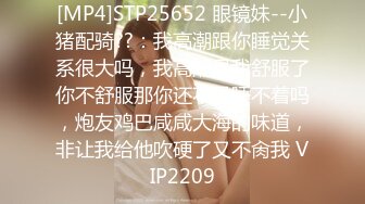 [MP4]STP25652 眼镜妹--小猪配骑??：我高潮跟你睡觉关系很大吗，我高潮是我舒服了你不舒服那你还不是睡不着吗，炮友鸡巴咸咸大海的味道，非让我给他吹硬了又不肏我 VIP2209