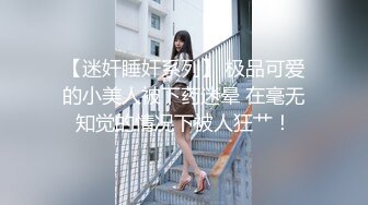 【迷奸睡奸系列】 极品可爱的小美人被下药迷晕 在毫无知觉的情况下被人狂艹！