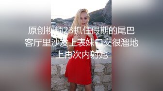 原创视频23抓住假期的尾巴客厅里沙发上表妹口交很溜地上再次内射她