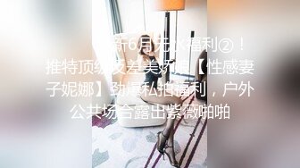 ⚫️⚫️最新6月无水福利②！推特顶级反差美娇娘【性感妻子妮娜】劲爆私拍福利，户外公共场合露出紫薇啪啪