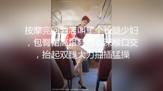 按摩完回酒店叫了个长腿少妇，包臀裙高跟鞋蹲着深喉口交，抬起双腿大力抽插猛操