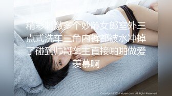 精彩刺激多个妙龄女郎室外三点式洗车三角内裤都被水冲掉了碰到帅哥车主直接啪啪做爱羡慕啊