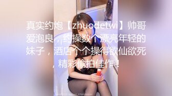 真实约炮【zhuodetwi】帅哥爱泡良，约操数个漂亮年轻的妹子，酒店个个操得欲仙欲死，精彩偷拍佳作！