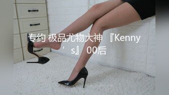 专约 极品尤物大神 『Kenny’s』 00后