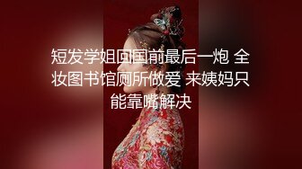 短发学姐回国前最后一炮 全妆图书馆厕所做爱 来姨妈只能靠嘴解决