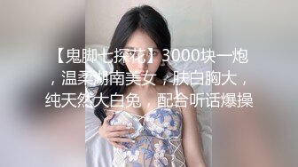 【鬼脚七探花】3000块一炮，温柔湖南美女，肤白胸大，纯天然大白兔，配合听话爆操