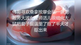 伟哥寻欢桑拿按摩会所一条龙服务大波女技师活儿很细肏太猛把套子留逼里了抠了半天才抠出来