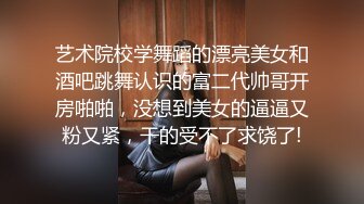 艺术院校学舞蹈的漂亮美女和酒吧跳舞认识的富二代帅哥开房啪啪，没想到美女的逼逼又粉又紧，干的受不了求饶了!