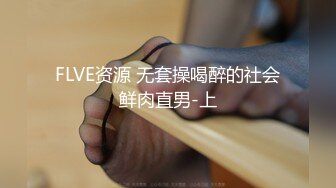 FLVE资源 无套操喝醉的社会鲜肉直男-上