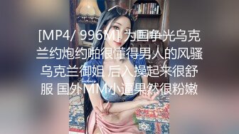 [MP4/ 996M] 为国争光乌克兰约炮约啪很懂得男人的风骚乌克兰御姐 后入操起来很舒服 国外MM小逼果然很粉嫩