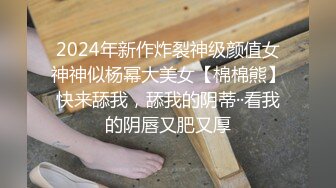 2024年新作炸裂神级颜值女神神似杨幂大美女【棉棉熊】快来舔我，舔我的阴蒂··看我的阴唇又肥又厚