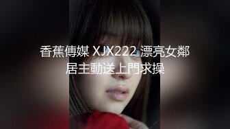 香蕉傳媒 XJX222 漂亮女鄰居主動送上門求操