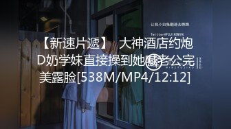 【新速片遞】  大神酒店约炮D奶学妹直接操到她喊老公完美露脸[538M/MP4/12:12]