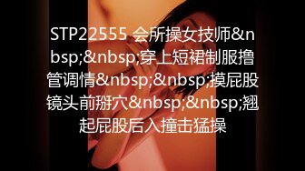 STP22555 会所操女技师&nbsp;&nbsp;穿上短裙制服撸管调情&nbsp;&nbsp;摸屁股镜头前掰穴&nbsp;&nbsp;翘起屁股后入撞击猛操