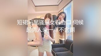 短裙马尾骚逼女很会口 伺候起男人来一点不含糊