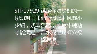 STP17929 满足你对少妇的一切幻想，【仙气飘飘】风骚小少妇，妩媚淫荡，大黑牛辅助才能满足，淫水充溢蝴蝶穴欲望满满