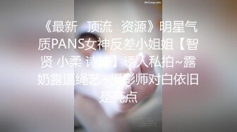 《最新✿顶流✿资源》明星气质PANS女神反差小姐姐【智贤 小柔 诗诗】诱人私拍~露奶露逼绳艺~摄影师对白依旧是亮点