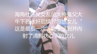 海角社区父女乱伦大神鬼父大牛下药迷奸后续??忽悠女儿“这是最后一次”终于操到并内射了清醒状态下的女儿