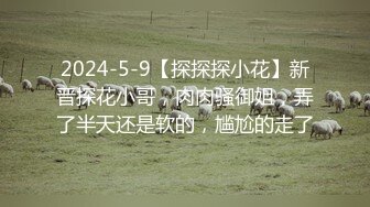 2024-5-9【探探探小花】新晋探花小哥，肉肉骚御姐，弄了半天还是软的，尴尬的走了