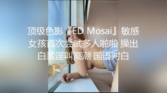 顶级色影『ED Mosai』敏感女孩首次尝试多人啪啪 操出白浆淫叫高潮 国语对白