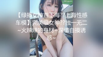 【绿播女神首下海??上海性感车模】完美级女神??独一无二~火辣辣的身材~深情自摸诱惑~