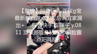 ✿【重磅】抖音巨乳 芷仪g宝最新露脸露点沙发后入宜家漏出+❤️抖音快手 车厘子 y.0811 顶级颜值身材巨乳 露脸露点阳具插B