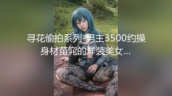 寻花偷拍系列-男主3500约操身材苗窕的洋装美女…