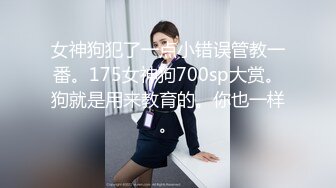 女神狗犯了一点小错误管教一番。175女神狗700sp大赏。狗就是用来教育的。你也一样。