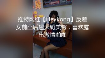 推特网红【Heykong】反差女前凸后翘大奶美臀，喜欢露出激情啪啪