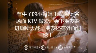 有牛子的小姐姐 Ts童酱：名场面 KTV 做爱。丢下朋友躲进厕所大战，朋友还在外面讨论！