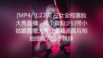 [MP4/ 1.22G] 三女全程露脸大秀直播，两个御姐少妇带小姑娘直播大秀，拿着道具互相抽插骚穴让小妹妹