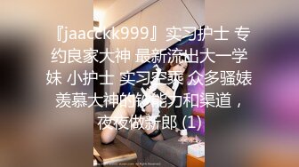 『jaacckk999』实习护士 专约良家大神 最新流出大一学妹 小护士 实习空乘 众多骚婊 羡慕大神的钞能力和渠道，夜夜做新郎 (1)