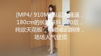 [MP4/ 910M] 极品大骚逼，180cm的长腿妹妹，00后，纯欲天花板，粉嘟嘟的胴体，场场人气登顶