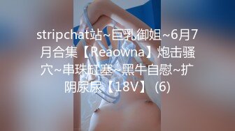 stripchat站~巨乳御姐~6月7月合集【Reaowna】炮击骚穴~串珠缸塞~黑牛自慰~扩阴尿尿【18V】 (6)